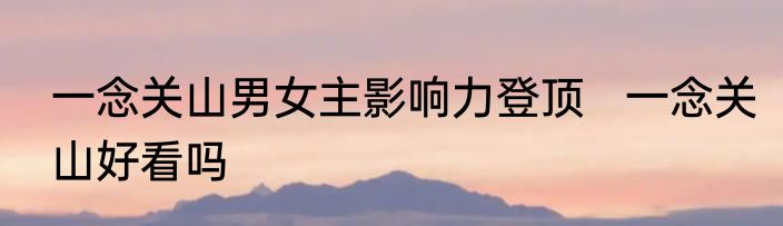 一念关山男女主影响力登顶   一念关山好看吗