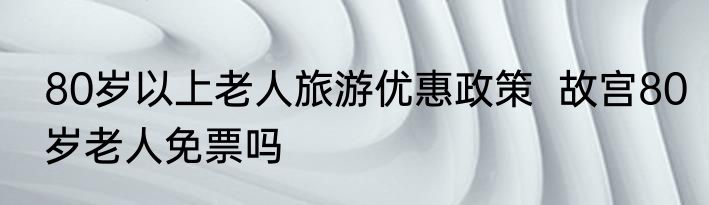 80岁以上老人旅游优惠政策  故宫80岁老人免票吗