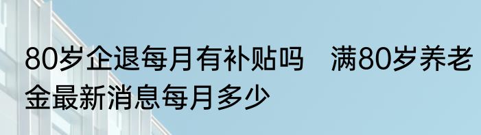 80岁企退每月有补贴吗   满80岁养老金最新消息每月多少