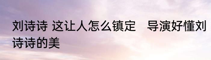 刘诗诗 这让人怎么镇定   导演好懂刘诗诗的美