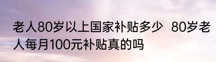 老人80岁以上国家补贴多少  80岁老人每月100元补贴真的吗