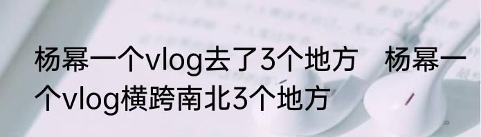 杨幂一个vlog去了3个地方   杨幂一个vlog横跨南北3个地方