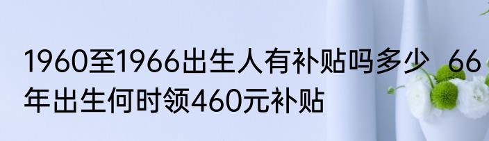 1960至1966出生人有补贴吗多少  66年出生何时领460元补贴