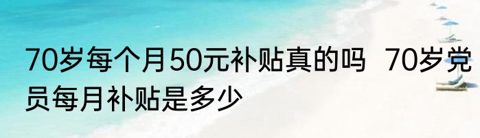 70岁每个月50元补贴真的吗  70岁党员每月补贴是多少