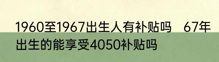 1960至1967出生人有补贴吗   67年出生的能享受4050补贴吗