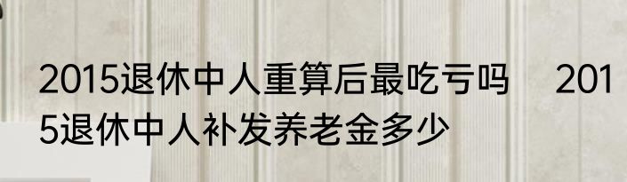 2015退休中人重算后最吃亏吗    2015退休中人补发养老金多少