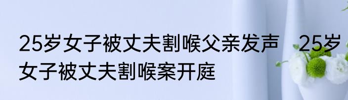 25岁女子被丈夫割喉父亲发声   25岁女子被丈夫割喉案开庭