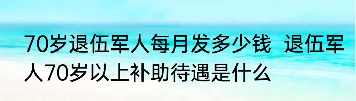 70岁退伍军人每月发多少钱  退伍军人70岁以上补助待遇是什么