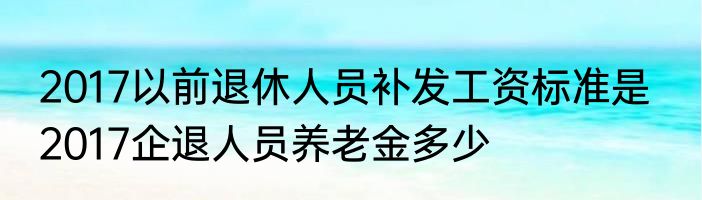 2017以前退休人员补发工资标准是   2017企退人员养老金多少