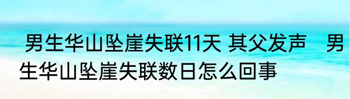  男生华山坠崖失联11天 其父发声   男生华山坠崖失联数日怎么回事