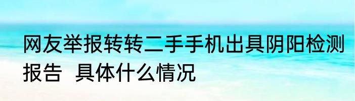 网友举报转转二手手机出具阴阳检测报告  具体什么情况