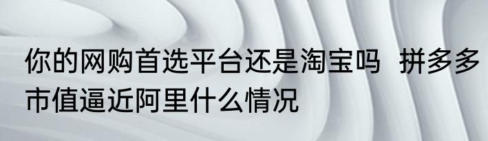 你的网购首选平台还是淘宝吗  拼多多市值逼近阿里什么情况