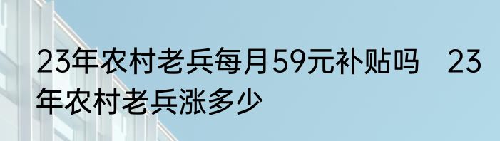23年农村老兵每月59元补贴吗   23年农村老兵涨多少