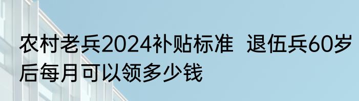 农村老兵2024补贴标准  退伍兵60岁后每月可以领多少钱