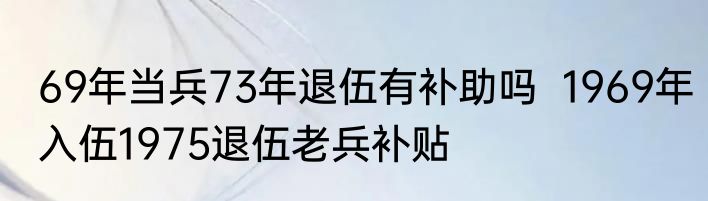 69年当兵73年退伍有补助吗  1969年入伍1975退伍老兵补贴