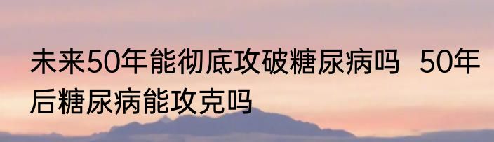 未来50年能彻底攻破糖尿病吗  50年后糖尿病能攻克吗