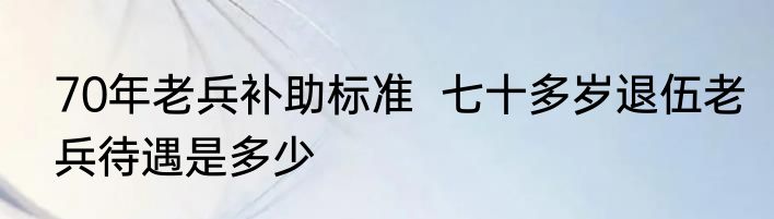 70年老兵补助标准  七十多岁退伍老兵待遇是多少