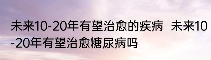未来10-20年有望治愈的疾病  未来10-20年有望治愈糖尿病吗