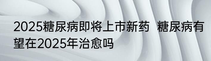 2025糖尿病即将上市新药  糖尿病有望在2025年治愈吗