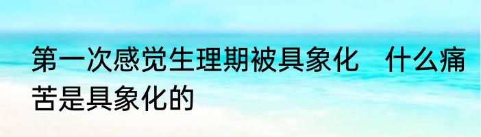 第一次感觉生理期被具象化   什么痛苦是具象化的