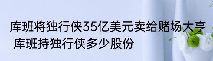 库班将独行侠35亿美元卖给赌场大亨  库班持独行侠多少股份