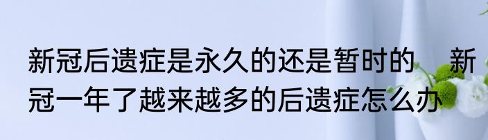 新冠后遗症是永久的还是暂时的    新冠一年了越来越多的后遗症怎么办
