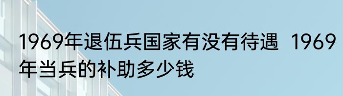 1969年退伍兵国家有没有待遇  1969年当兵的补助多少钱