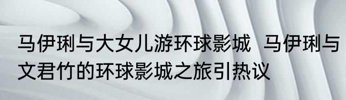 马伊琍与大女儿游环球影城  马伊琍与文君竹的环球影城之旅引热议