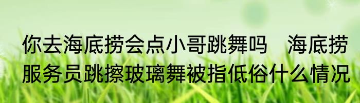 你去海底捞会点小哥跳舞吗   海底捞服务员跳擦玻璃舞被指低俗什么情况