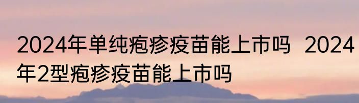 2024年单纯疱疹疫苗能上市吗  2024年2型疱疹疫苗能上市吗