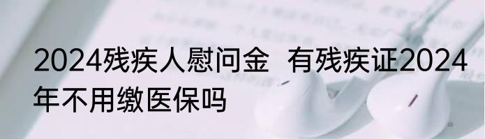 2024残疾人慰问金  有残疾证2024年不用缴医保吗