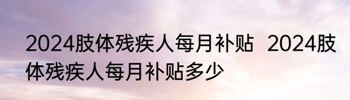 2024肢体残疾人每月补贴  2024肢体残疾人每月补贴多少