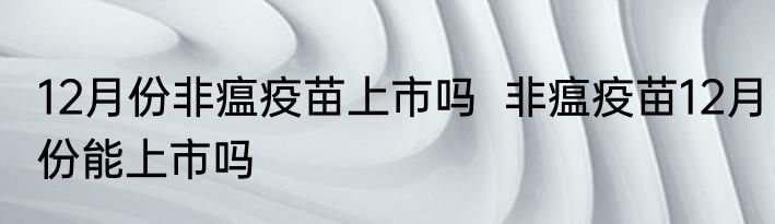 12月份非瘟疫苗上市吗  非瘟疫苗12月份能上市吗