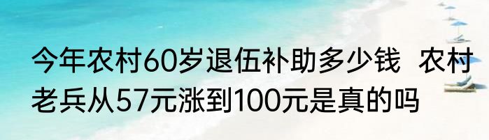 今年农村60岁退伍补助多少钱  农村老兵从57元涨到100元是真的吗