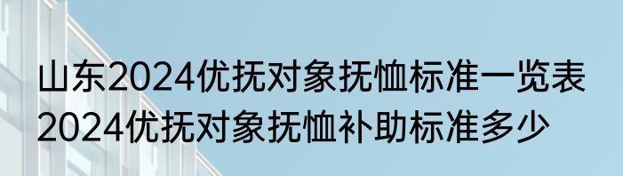 山东2024优抚对象抚恤标准一览表  2024优抚对象抚恤补助标准多少