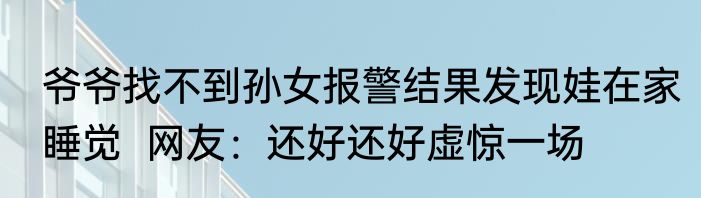 爷爷找不到孙女报警结果发现娃在家睡觉  网友：还好还好虚惊一场