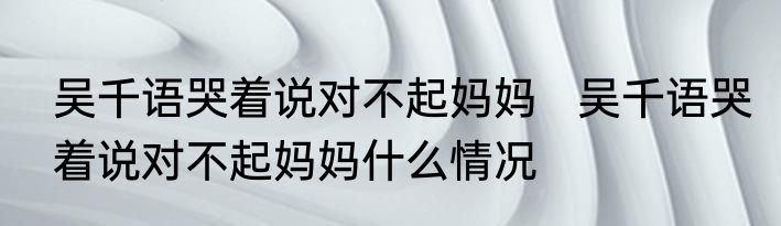 吴千语哭着说对不起妈妈   吴千语哭着说对不起妈妈什么情况