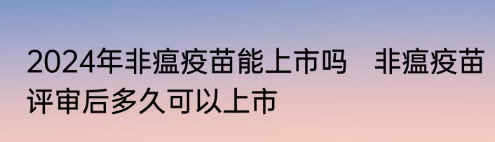 2024年非瘟疫苗能上市吗   非瘟疫苗评审后多久可以上市