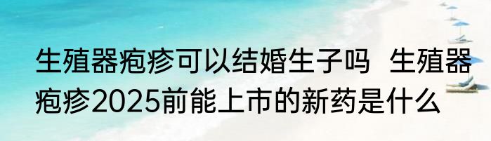 生殖器疱疹可以结婚生子吗  生殖器疱疹2025前能上市的新药是什么