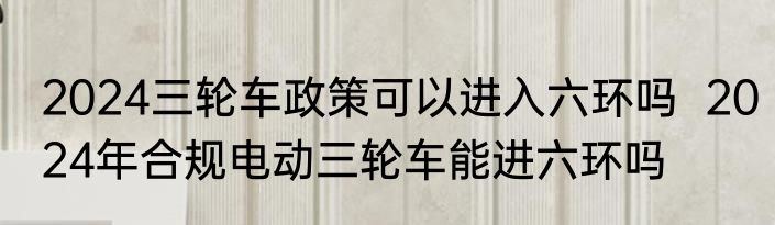 2024三轮车政策可以进入六环吗  2024年合规电动三轮车能进六环吗