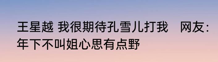 王星越 我很期待孔雪儿打我   网友：年下不叫姐心思有点野
