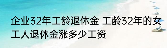 企业32年工龄退休金 工龄32年的女工人退休金涨多少工资
