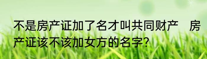 不是房产证加了名才叫共同财产   房产证该不该加女方的名字？