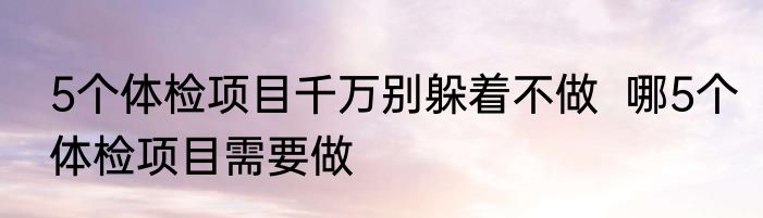 5个体检项目千万别躲着不做  哪5个体检项目需要做