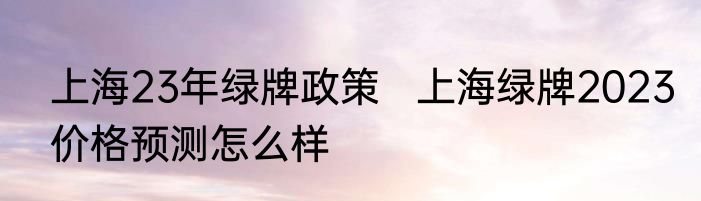 上海23年绿牌政策   上海绿牌2023价格预测怎么样