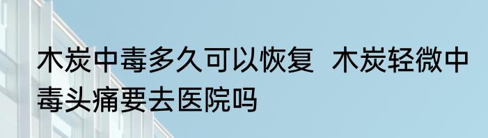 木炭中毒多久可以恢复  木炭轻微中毒头痛要去医院吗