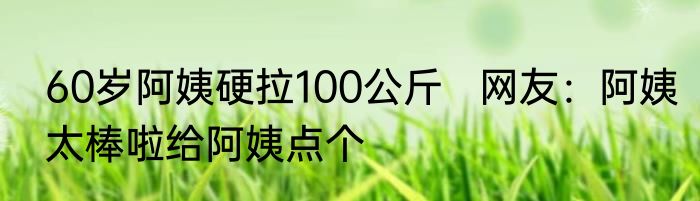 60岁阿姨硬拉100公斤   网友：阿姨太棒啦给阿姨点个
