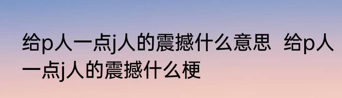 给p人一点j人的震撼什么意思  	给p人一点j人的震撼什么梗