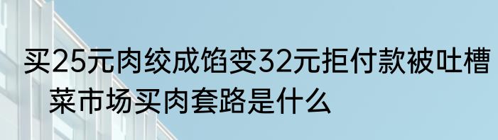 买25元肉绞成馅变32元拒付款被吐槽   菜市场买肉套路是什么