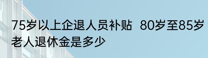75岁以上企退人员补贴  80岁至85岁老人退休金是多少